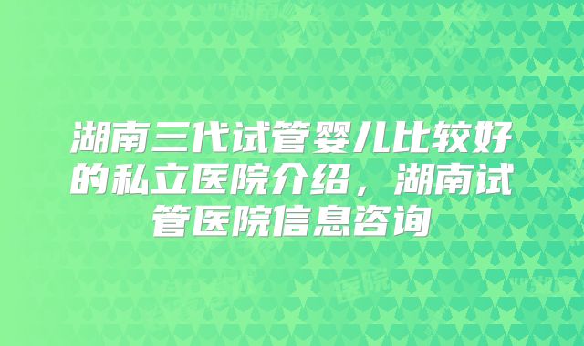 湖南三代试管婴儿比较好的私立医院介绍，湖南试管医院信息咨询