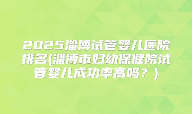 2025淄博试管婴儿医院排名(淄博市妇幼保健院试管婴儿成功率高吗？)
