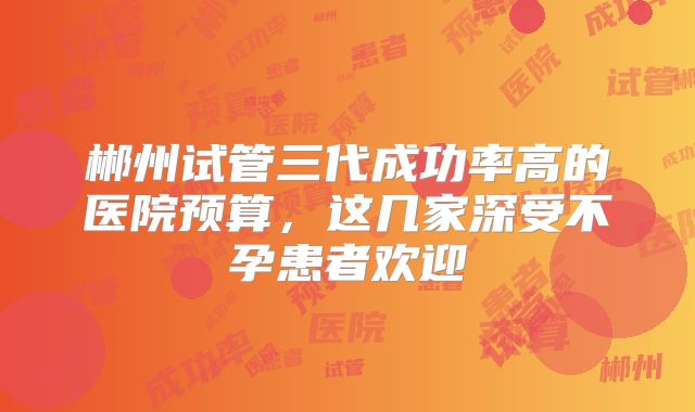 郴州试管三代成功率高的医院预算，这几家深受不孕患者欢迎