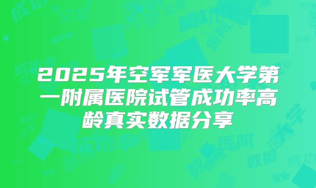 2025年空军军医大学第一附属医院试管成功率高龄真实数据分享