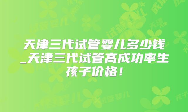 天津三代试管婴儿多少钱_天津三代试管高成功率生孩子价格！