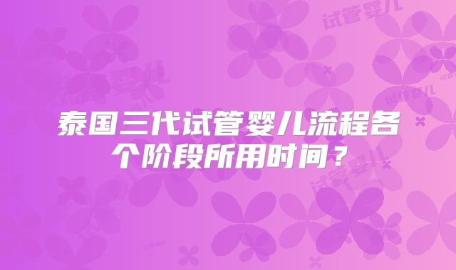 泰国三代试管婴儿流程各个阶段所用时间？
