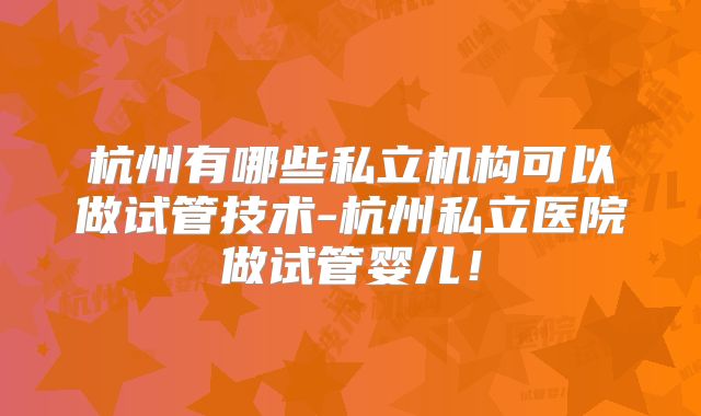 杭州有哪些私立机构可以做试管技术-杭州私立医院做试管婴儿！