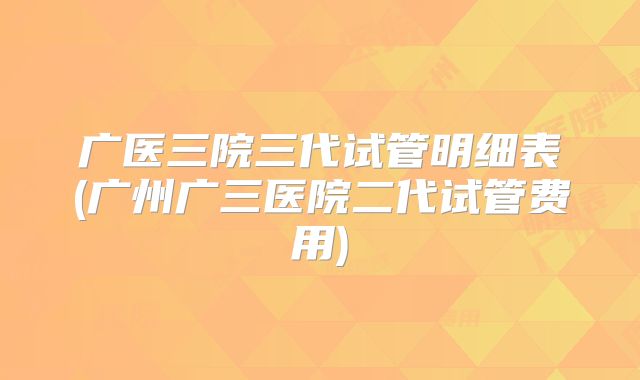 广医三院三代试管明细表(广州广三医院二代试管费用)