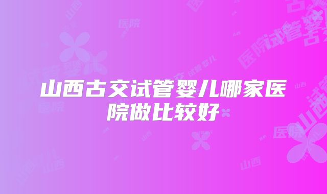 山西古交试管婴儿哪家医院做比较好