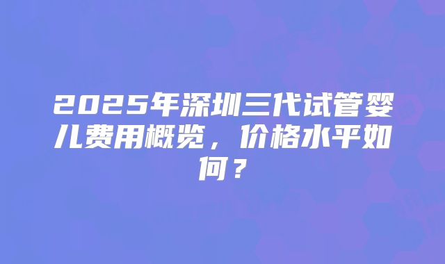 2025年深圳三代试管婴儿费用概览,价格水平如何?