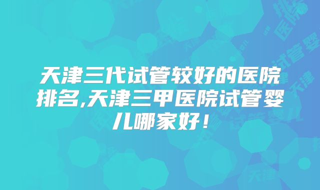 天津三代试管较好的医院排名,天津三甲医院试管婴儿哪家好！