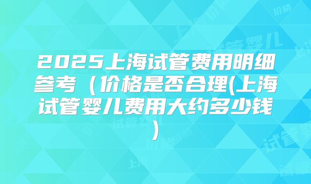 2025上海试管费用明细参考（价格是否合理(上海试管婴儿费用大约多少钱)