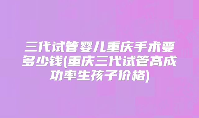 三代试管婴儿重庆手术要多少钱(重庆三代试管高成功率生孩子价格)