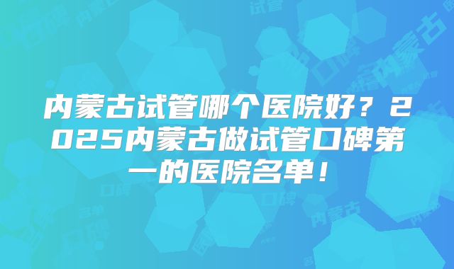 内蒙古试管哪个医院好？2025内蒙古做试管口碑第一的医院名单！