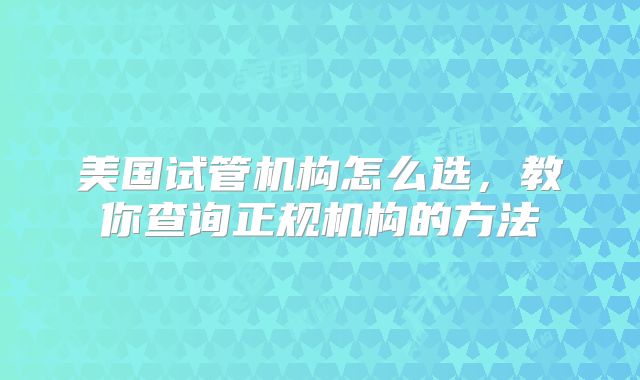 美国试管机构怎么选，教你查询正规机构的方法