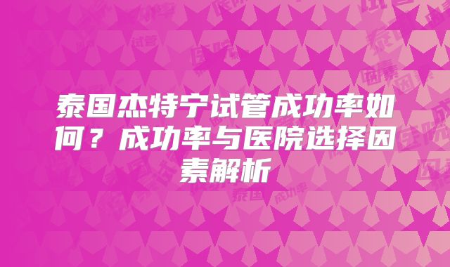 泰国杰特宁试管成功率如何？成功率与医院选择因素解析