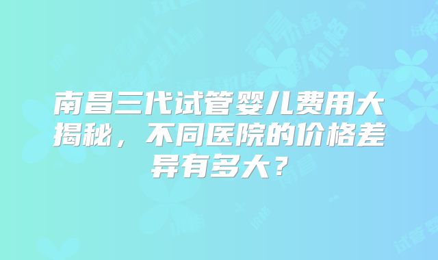 南昌三代试管婴儿费用大揭秘，不同医院的价格差异有多大？