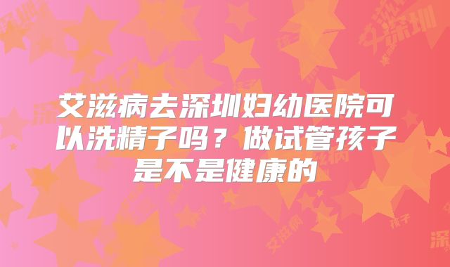 艾滋病去深圳妇幼医院可以洗精子吗？做试管孩子是不是健康的