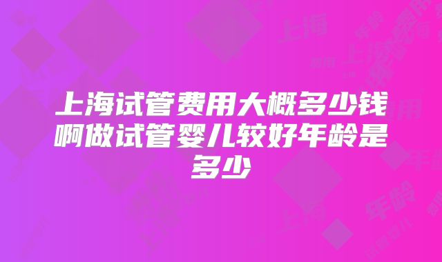 上海试管费用大概多少钱啊做试管婴儿较好年龄是多少