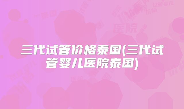 三代试管价格泰国(三代试管婴儿医院泰国)