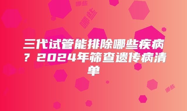 三代试管能排除哪些疾病？2024年筛查遗传病清单