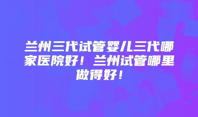 兰州三代试管婴儿三代哪家医院好!兰州试管哪里做得好!