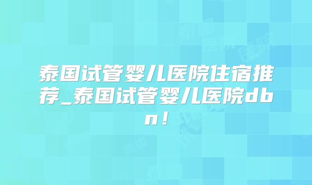 泰国试管婴儿医院住宿推荐_泰国试管婴儿医院dbn！