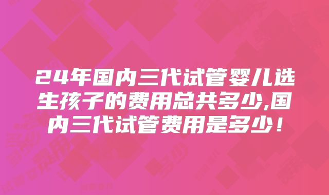 24年国内三代试管婴儿选生孩子的费用总共多少,国内三代试管费用是多少！