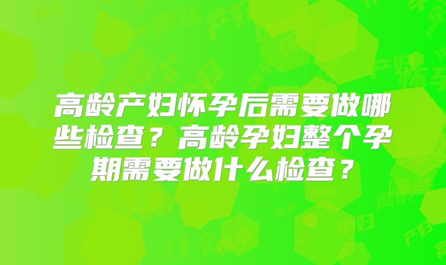 高龄产妇怀孕后需要做哪些检查?高龄孕妇整个孕期需要做什么检查?