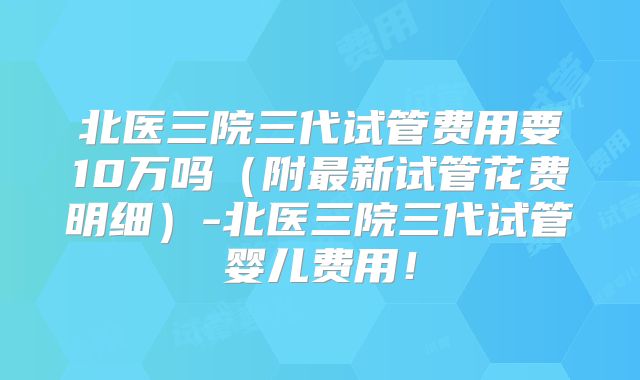 北医三院三代试管费用要10万吗（附最新试管花费明细）-北医三院三代试管婴儿费用！