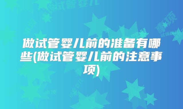 做试管婴儿前的准备有哪些(做试管婴儿前的注意事项)