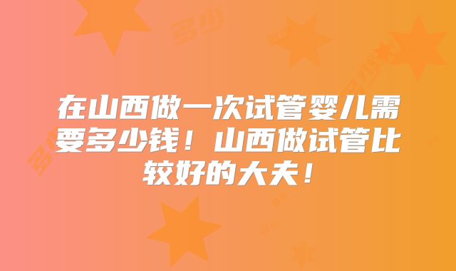 在山西做一次试管婴儿需要多少钱!山西做试管比较好的大夫!