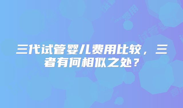 三代试管婴儿费用比较,三者有何相似之处?