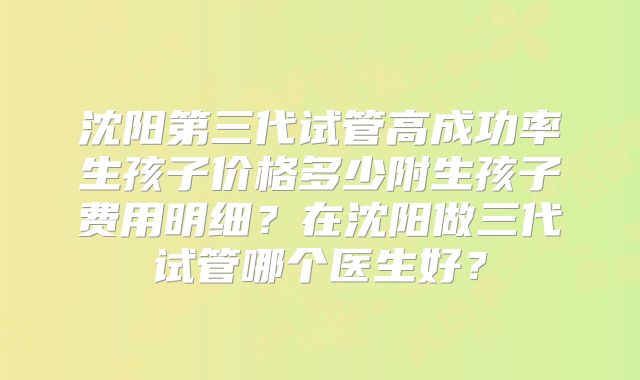 沈阳第三代试管高成功率生孩子价格多少附生孩子费用明细？在沈阳做三代试管哪个医生好？