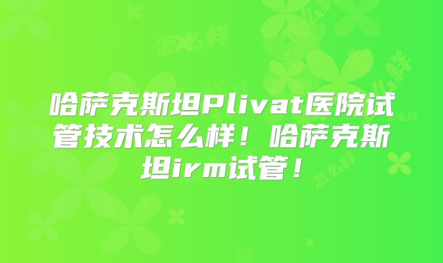 哈萨克斯坦Plivat医院试管技术怎么样!哈萨克斯坦irm试管!