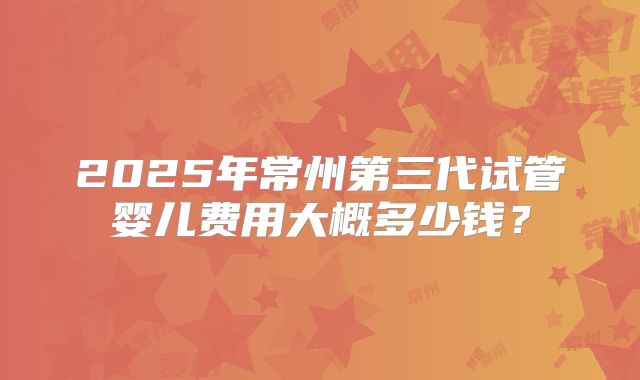2025年常州第三代试管婴儿费用大概多少钱？