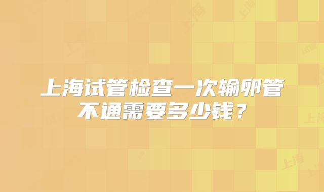 上海试管检查一次输卵管不通需要多少钱?