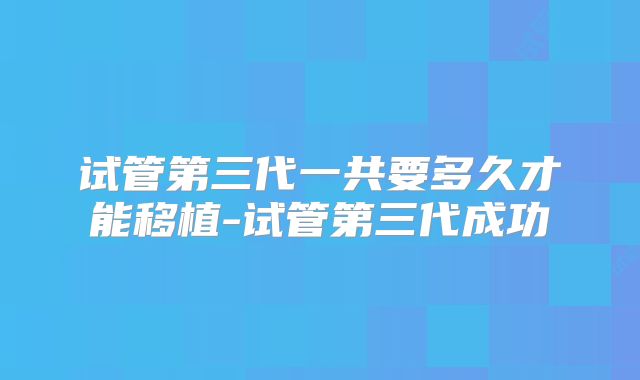 试管第三代一共要多久才能移植-试管第三代成功