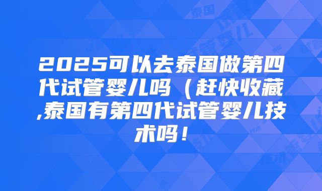 2025可以去泰国做第四代试管婴儿吗(赶快收藏,泰国有第四代试管婴儿技术吗!