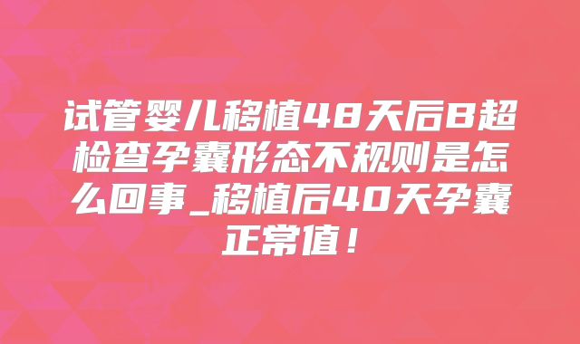 试管婴儿移植48天后B超检查孕囊形态不规则是怎么回事_移植后40天孕囊正常值！