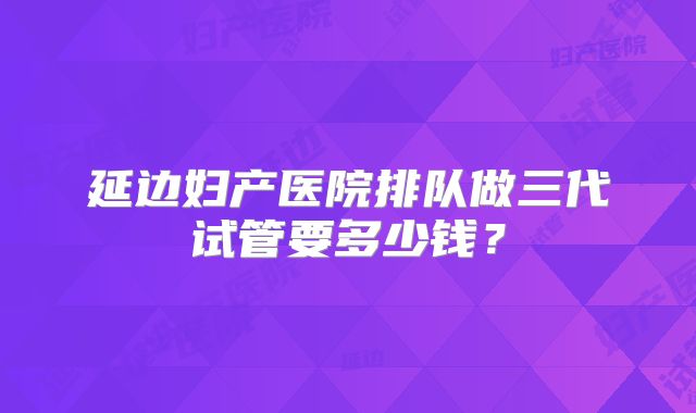 延边妇产医院排队做三代试管要多少钱？