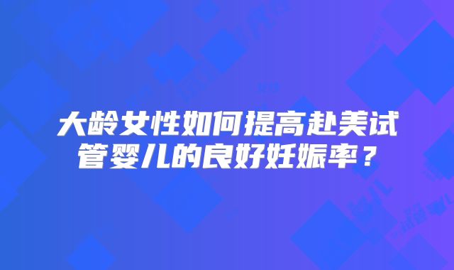 大龄女性如何提高赴美试管婴儿的良好妊娠率？
