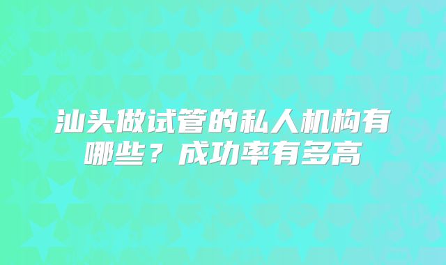 汕头做试管的私人机构有哪些?成功率有多高