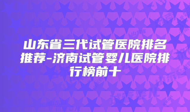 山东省三代试管医院排名推荐-济南试管婴儿医院排行榜前十