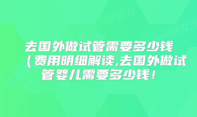 去国外做试管需要多少钱(费用明细解读,去国外做试管婴儿需要多少钱!