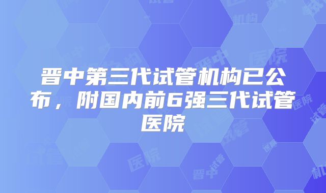 晋中第三代试管机构已公布，附国内前6强三代试管医院