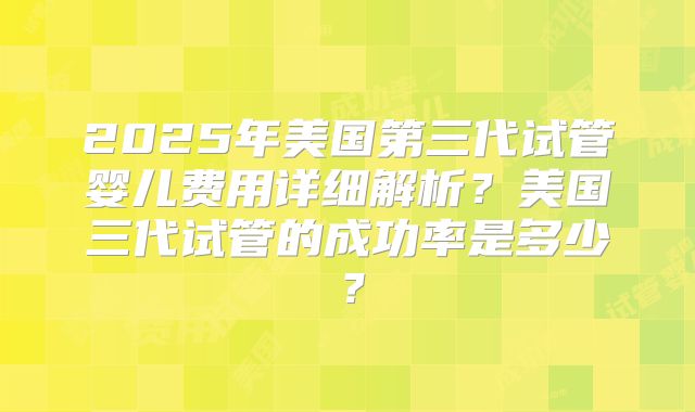 2025年美国第三代试管婴儿费用详细解析?美国三代试管的成功率是多少?