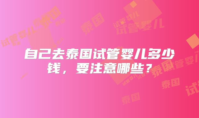 自己去泰国试管婴儿多少钱,要注意哪些?