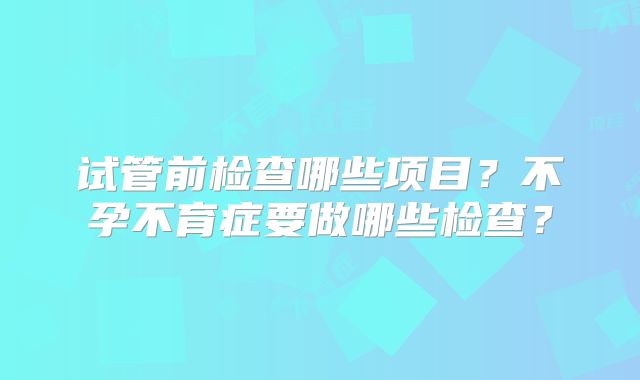 试管前检查哪些项目？不孕不育症要做哪些检查？