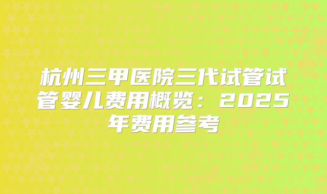 杭州三甲医院三代试管试管婴儿费用概览：2025年费用参考