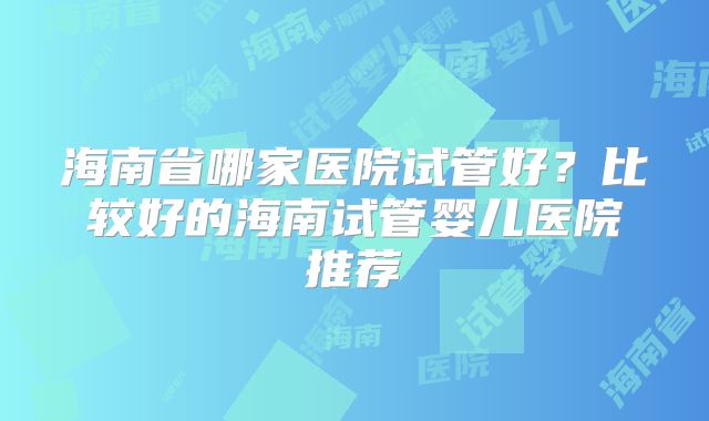 海南省哪家医院试管好？比较好的海南试管婴儿医院推荐