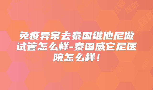 免疫异常去泰国维他尼做试管怎么样-泰国威它尼医院怎么样！