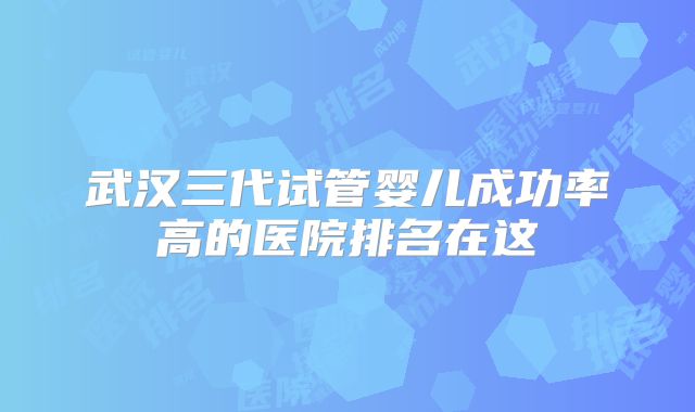 武汉三代试管婴儿成功率高的医院排名在这