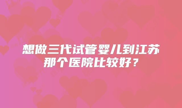 想做三代试管婴儿到江苏那个医院比较好？